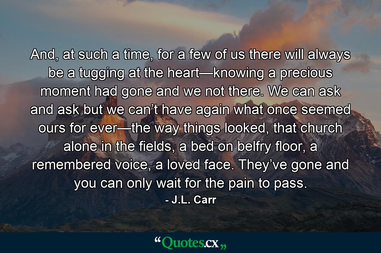 And, at such a time, for a few of us there will always be a tugging at the heart—knowing a precious moment had gone and we not there. We can ask and ask but we can’t have again what once seemed ours for ever—the way things looked, that church alone in the fields, a bed on belfry floor, a remembered voice, a loved face. They’ve gone and you can only wait for the pain to pass. - Quote by J.L. Carr