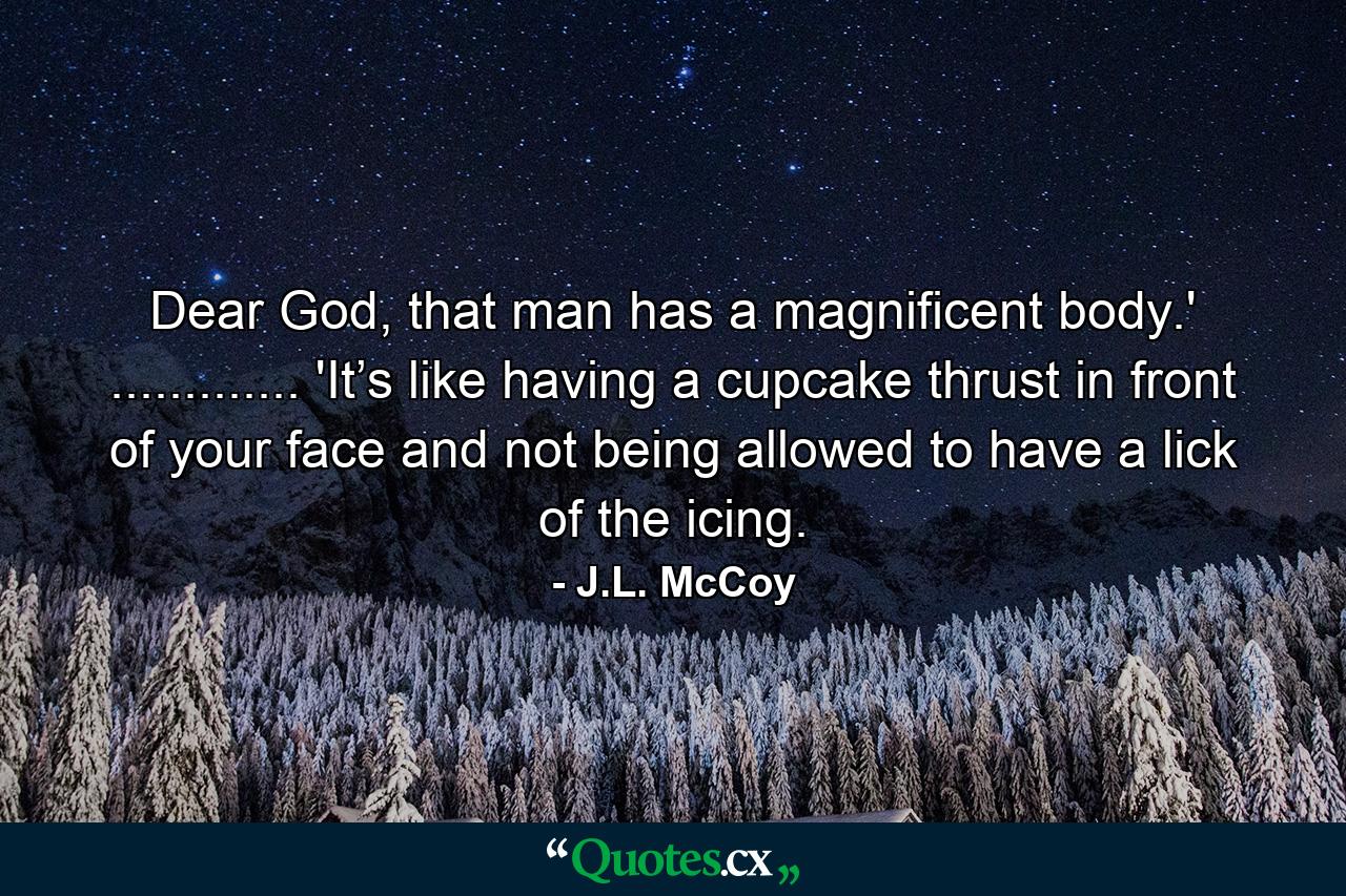 Dear God, that man has a magnificent body.' ............. 'It’s like having a cupcake thrust in front of your face and not being allowed to have a lick of the icing. - Quote by J.L. McCoy