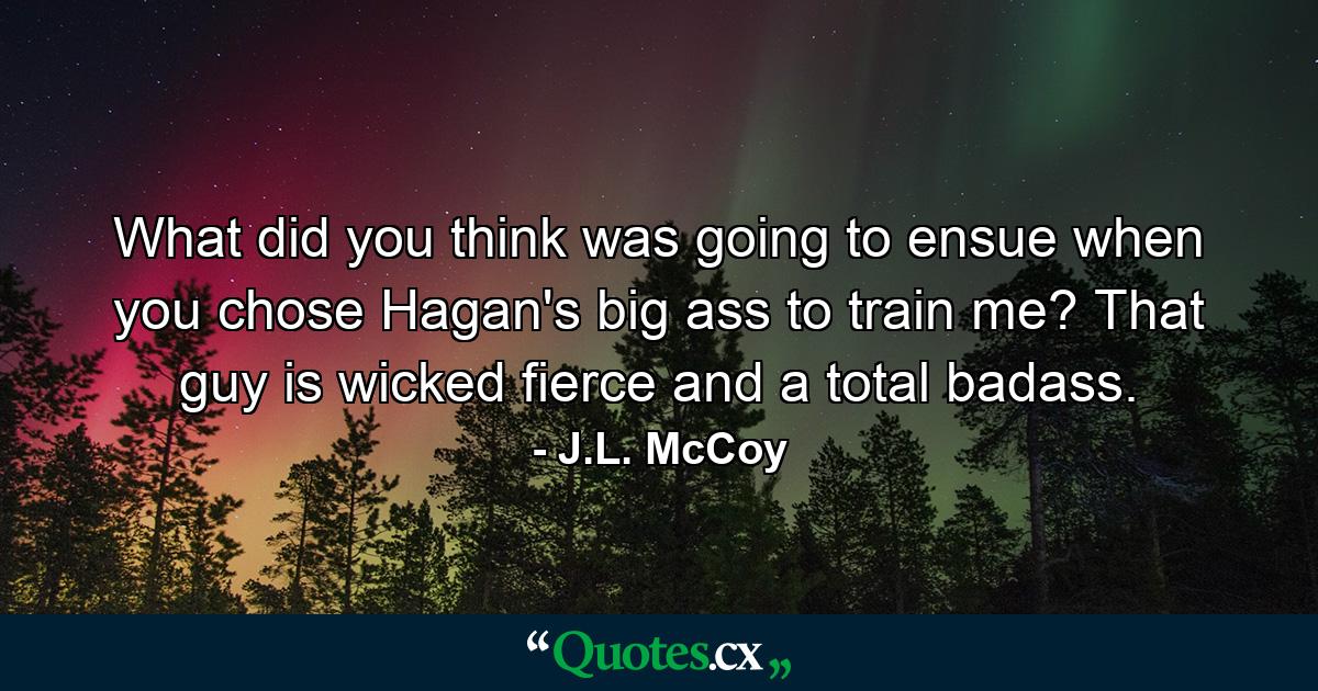 What did you think was going to ensue when you chose Hagan's big ass to train me? That guy is wicked fierce and a total badass. - Quote by J.L. McCoy