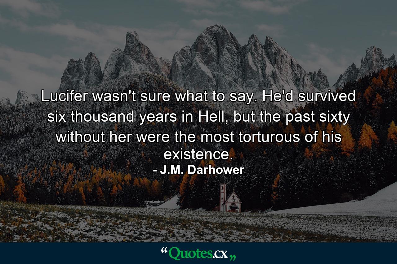 Lucifer wasn't sure what to say. He'd survived six thousand years in Hell, but the past sixty without her were the most torturous of his existence. - Quote by J.M. Darhower