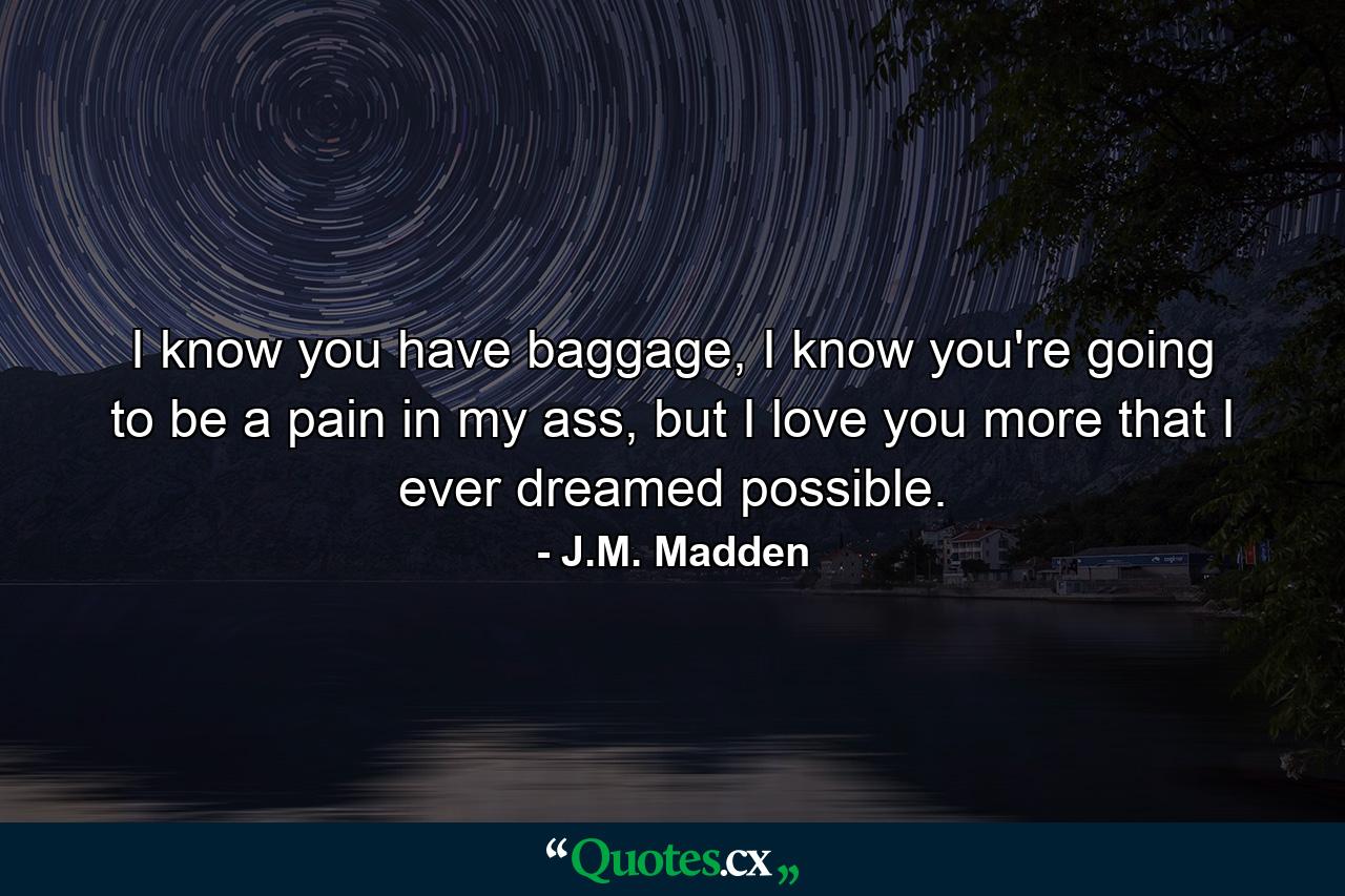 I know you have baggage, I know you're going to be a pain in my ass, but I love you more that I ever dreamed possible. - Quote by J.M. Madden