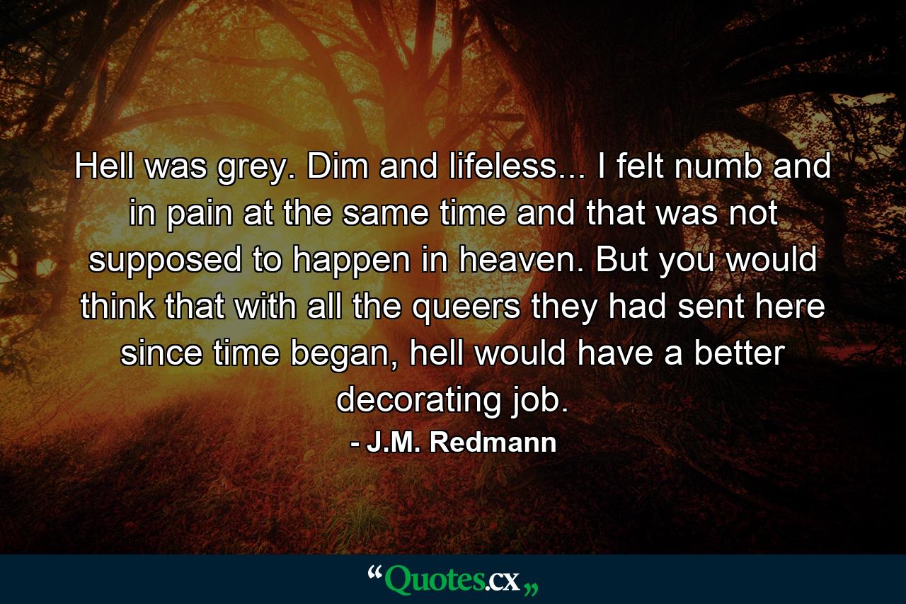 Hell was grey. Dim and lifeless... I felt numb and in pain at the same time and that was not supposed to happen in heaven. But you would think that with all the queers they had sent here since time began, hell would have a better decorating job. - Quote by J.M. Redmann