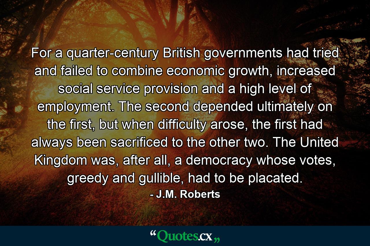 For a quarter-century British governments had tried and failed to combine economic growth, increased social service provision and a high level of employment. The second depended ultimately on the first, but when difficulty arose, the first had always been sacrificed to the other two. The United Kingdom was, after all, a democracy whose votes, greedy and gullible, had to be placated. - Quote by J.M. Roberts