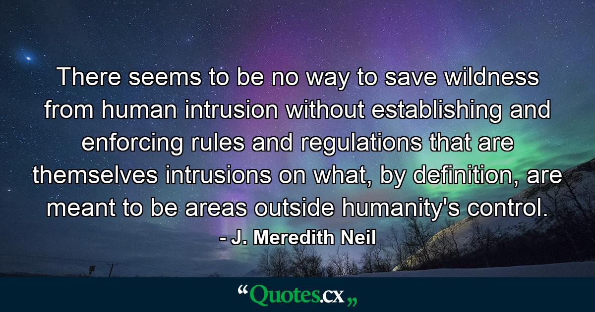 There seems to be no way to save wildness from human intrusion without establishing and enforcing rules and regulations that are themselves intrusions on what, by definition, are meant to be areas outside humanity's control. - Quote by J. Meredith Neil