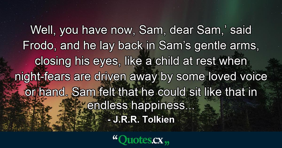 Well, you have now, Sam, dear Sam,’ said Frodo, and he lay back in Sam’s gentle arms, closing his eyes, like a child at rest when night-fears are driven away by some loved voice or hand. Sam felt that he could sit like that in endless happiness... - Quote by J.R.R. Tolkien