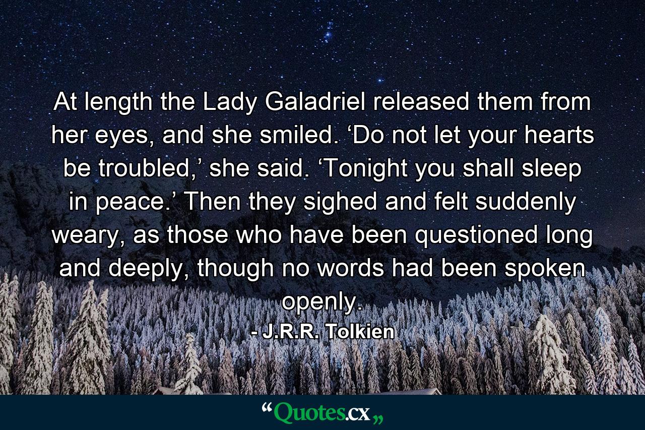 At length the Lady Galadriel released them from her eyes, and she smiled. ‘Do not let your hearts be troubled,’ she said. ‘Tonight you shall sleep in peace.’ Then they sighed and felt suddenly weary, as those who have been questioned long and deeply, though no words had been spoken openly. - Quote by J.R.R. Tolkien