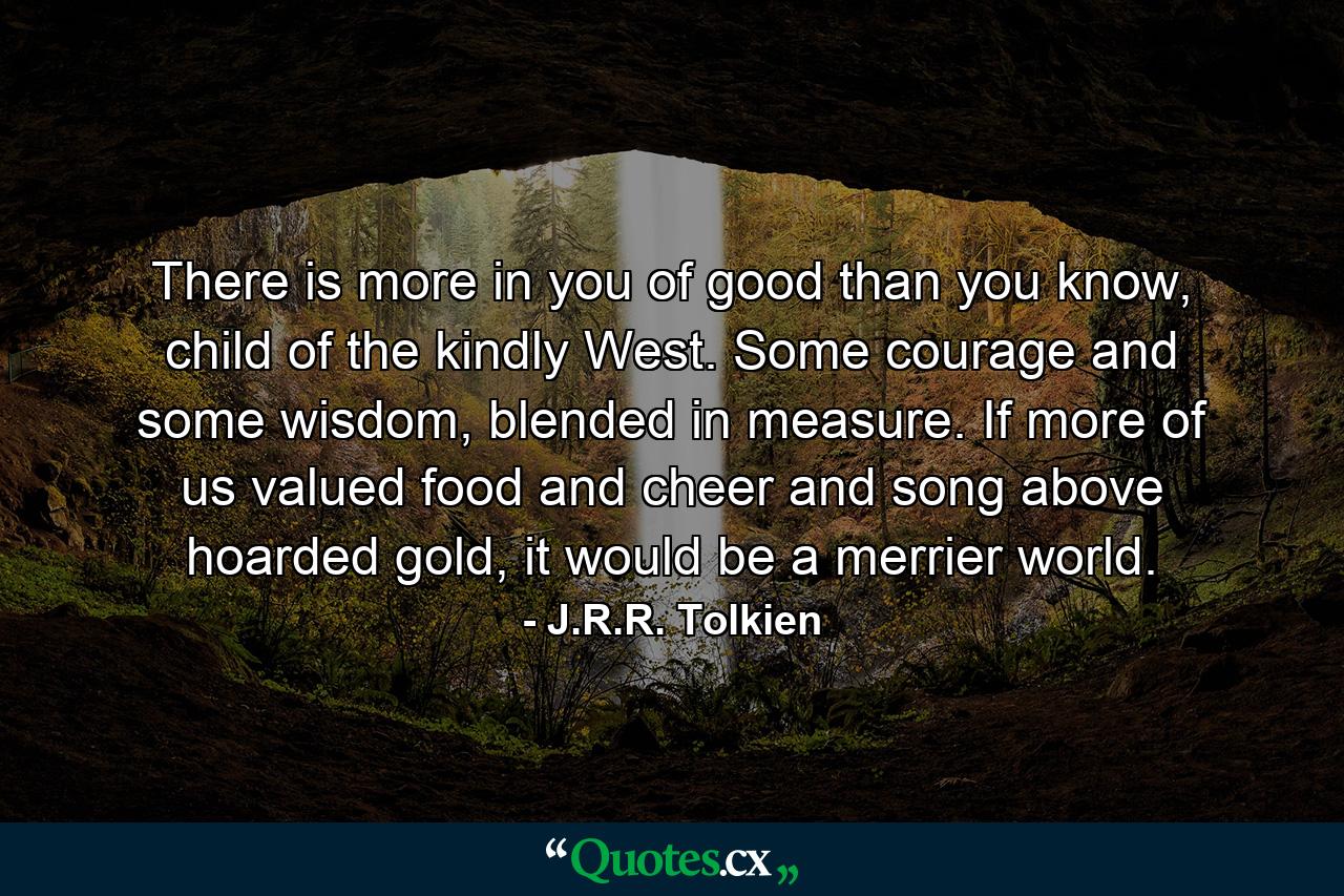 There is more in you of good than you know, child of the kindly West. Some courage and some wisdom, blended in measure. If more of us valued food and cheer and song above hoarded gold, it would be a merrier world. - Quote by J.R.R. Tolkien