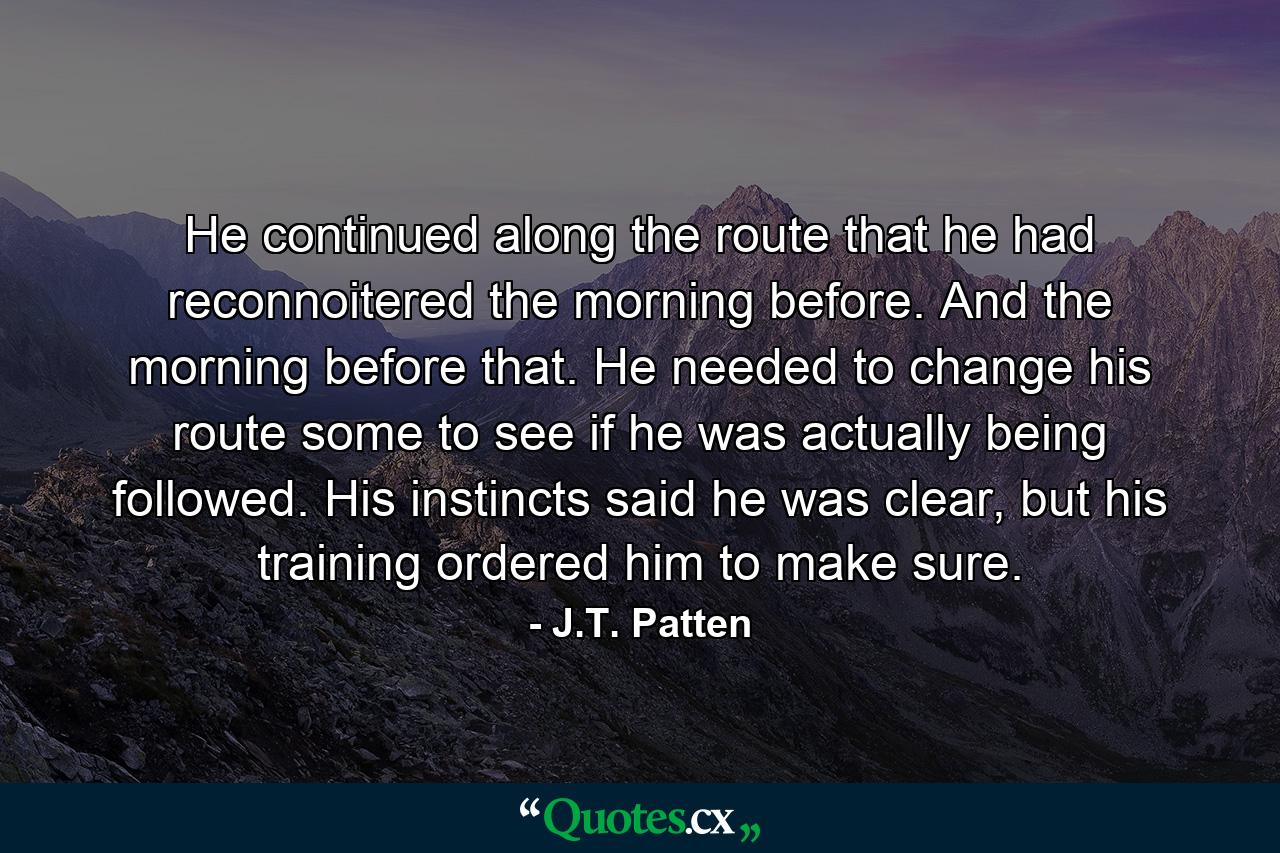 He continued along the route that he had reconnoitered the morning before. And the morning before that. He needed to change his route some to see if he was actually being followed. His instincts said he was clear, but his training ordered him to make sure. - Quote by J.T. Patten