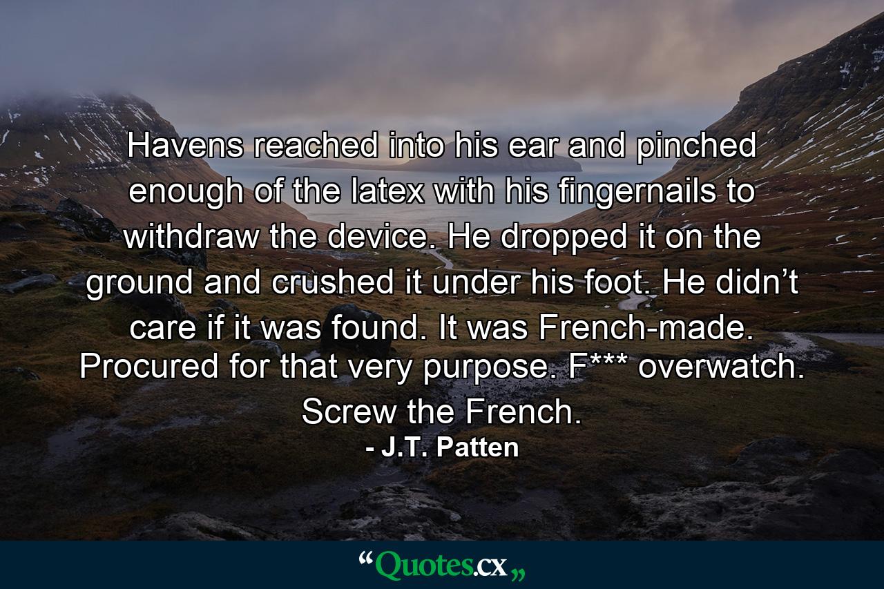 Havens reached into his ear and pinched enough of the latex with his fingernails to withdraw the device. He dropped it on the ground and crushed it under his foot. He didn’t care if it was found. It was French-made. Procured for that very purpose. F*** overwatch. Screw the French. - Quote by J.T. Patten