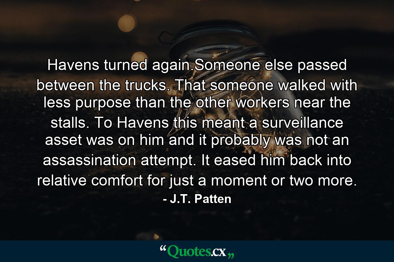 Havens turned again.Someone else passed between the trucks. That someone walked with less purpose than the other workers near the stalls. To Havens this meant a surveillance asset was on him and it probably was not an assassination attempt. It eased him back into relative comfort for just a moment or two more. - Quote by J.T. Patten