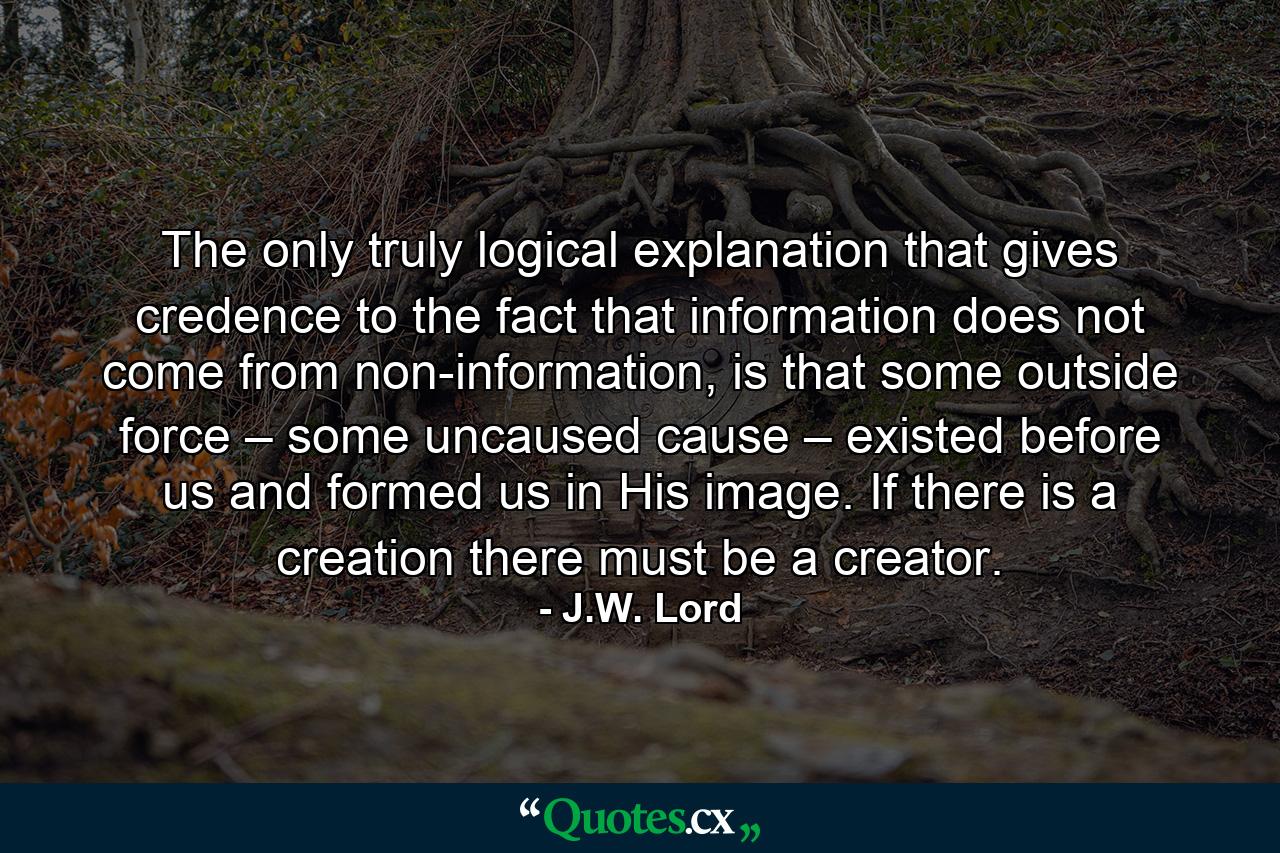 The only truly logical explanation that gives credence to the fact that information does not come from non-information, is that some outside force – some uncaused cause – existed before us and formed us in His image. If there is a creation there must be a creator. - Quote by J.W. Lord