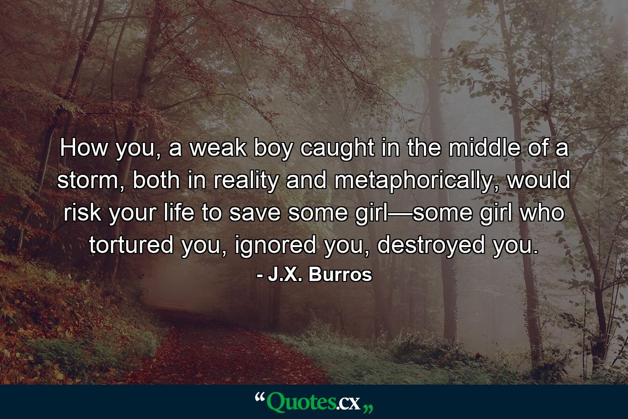 How you, a weak boy caught in the middle of a storm, both in reality and metaphorically, would risk your life to save some girl—some girl who tortured you, ignored you, destroyed you. - Quote by J.X. Burros