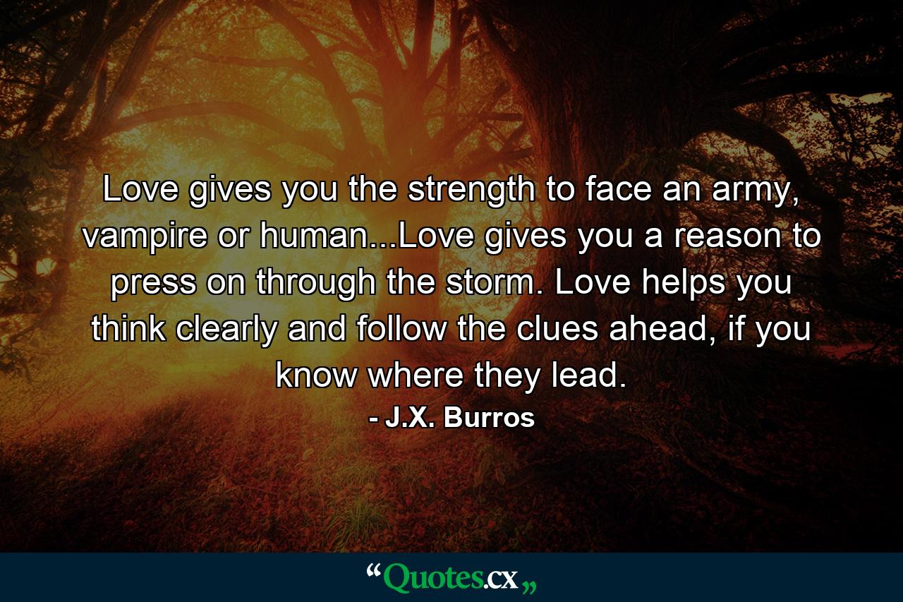 Love gives you the strength to face an army, vampire or human...Love gives you a reason to press on through the storm. Love helps you think clearly and follow the clues ahead, if you know where they lead. - Quote by J.X. Burros