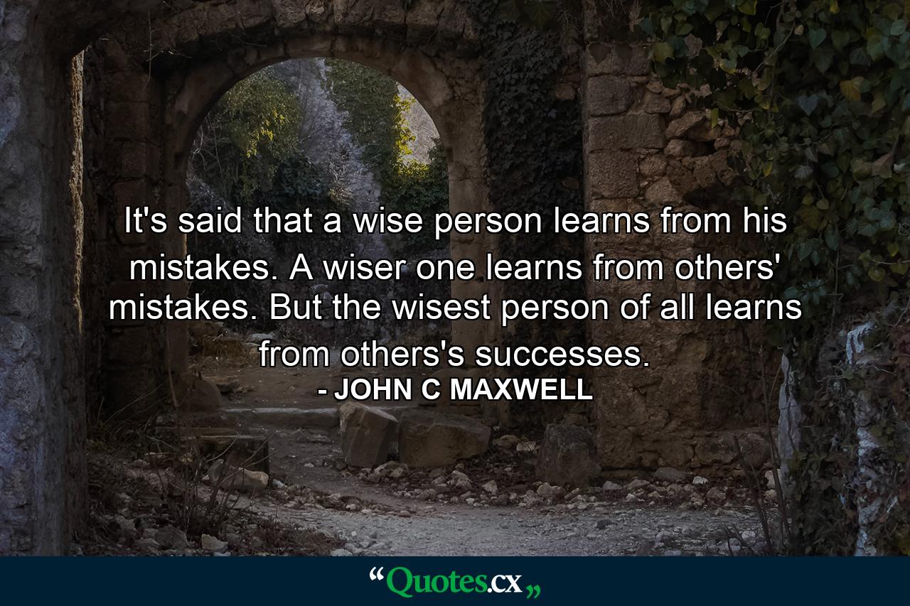 It's said that a wise person learns from his mistakes. A wiser one learns from others' mistakes. But the wisest person of all learns from others's successes. - Quote by JOHN C MAXWELL