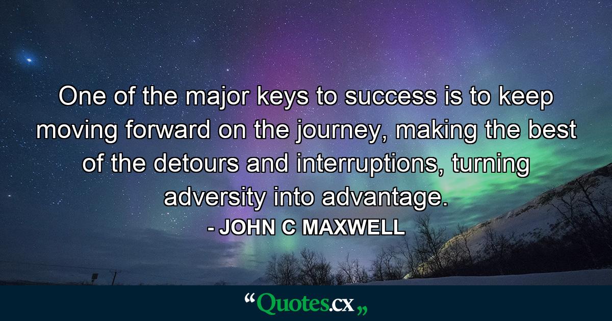 One of the major keys to success is to keep moving forward on the journey, making the best of the detours and interruptions, turning adversity into advantage. - Quote by JOHN C MAXWELL