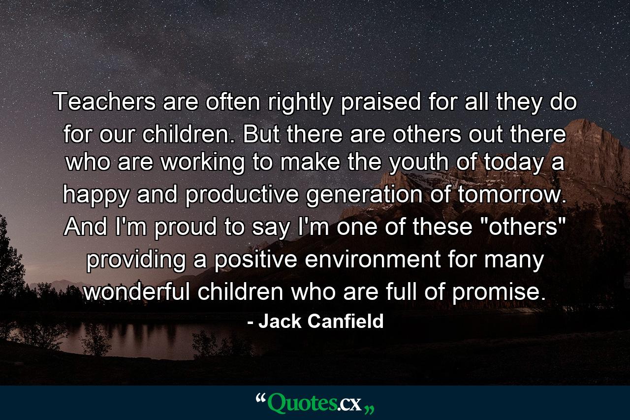 Teachers are often rightly praised for all they do for our children. But there are others out there who are working to make the youth of today a happy and productive generation of tomorrow. And I'm proud to say I'm one of these 