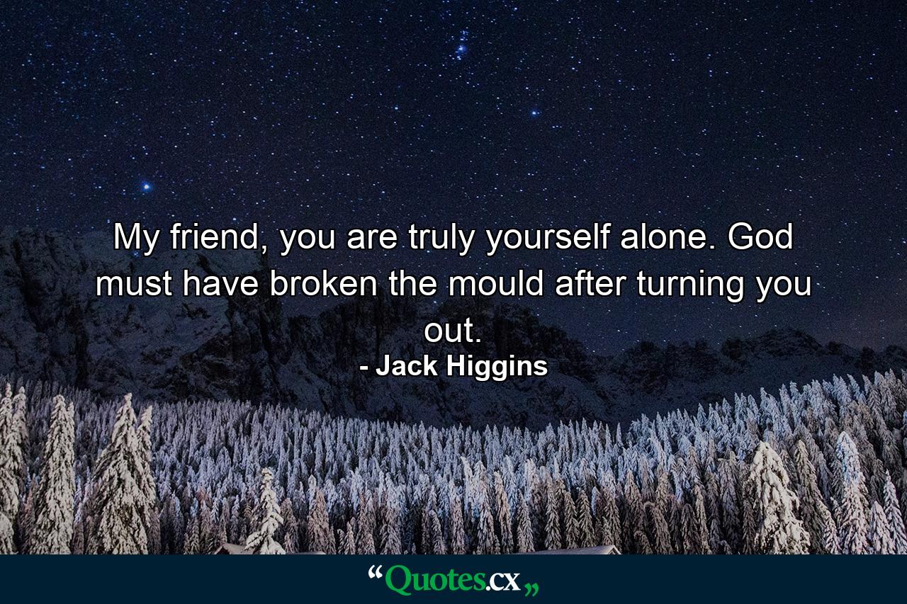 My friend, you are truly yourself alone. God must have broken the mould after turning you out. - Quote by Jack Higgins