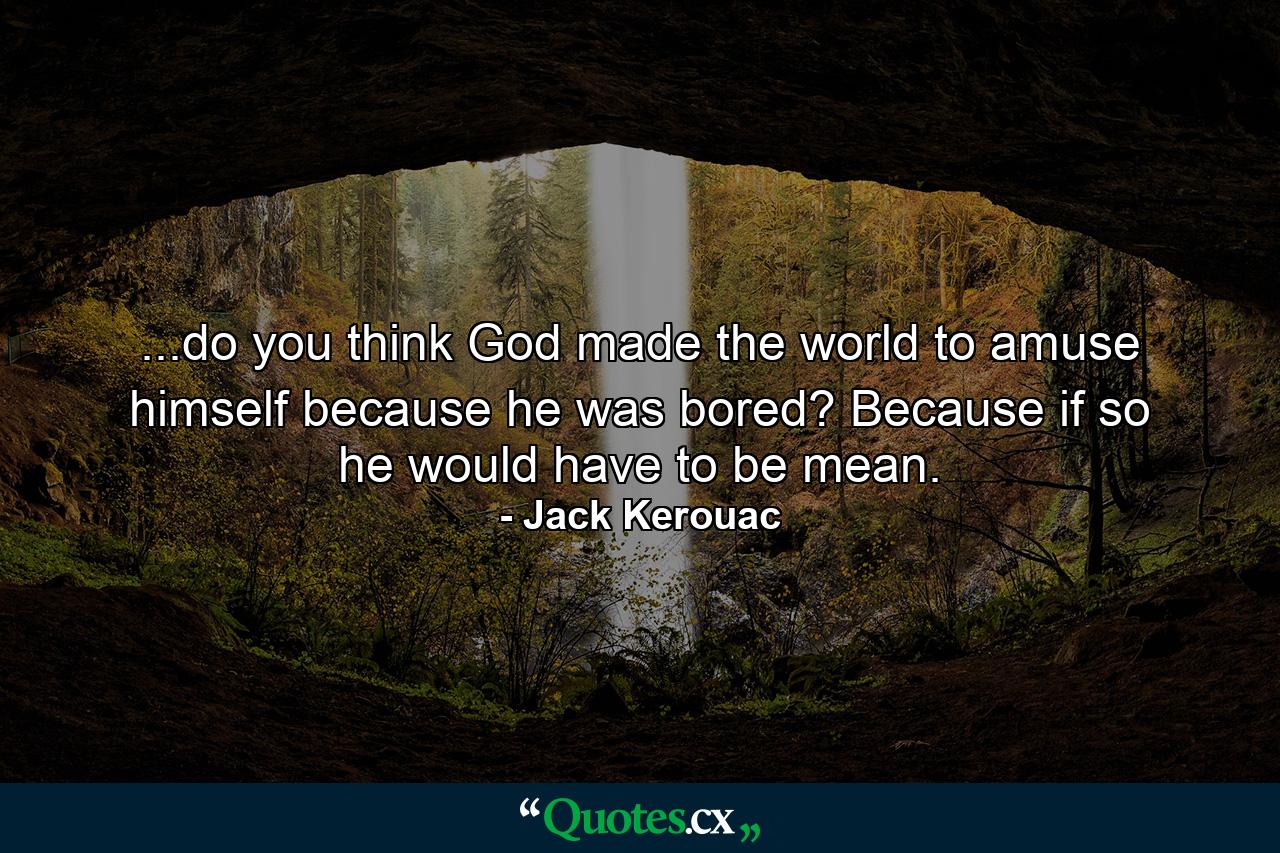 ...do you think God made the world to amuse himself because he was bored? Because if so he would have to be mean. - Quote by Jack Kerouac