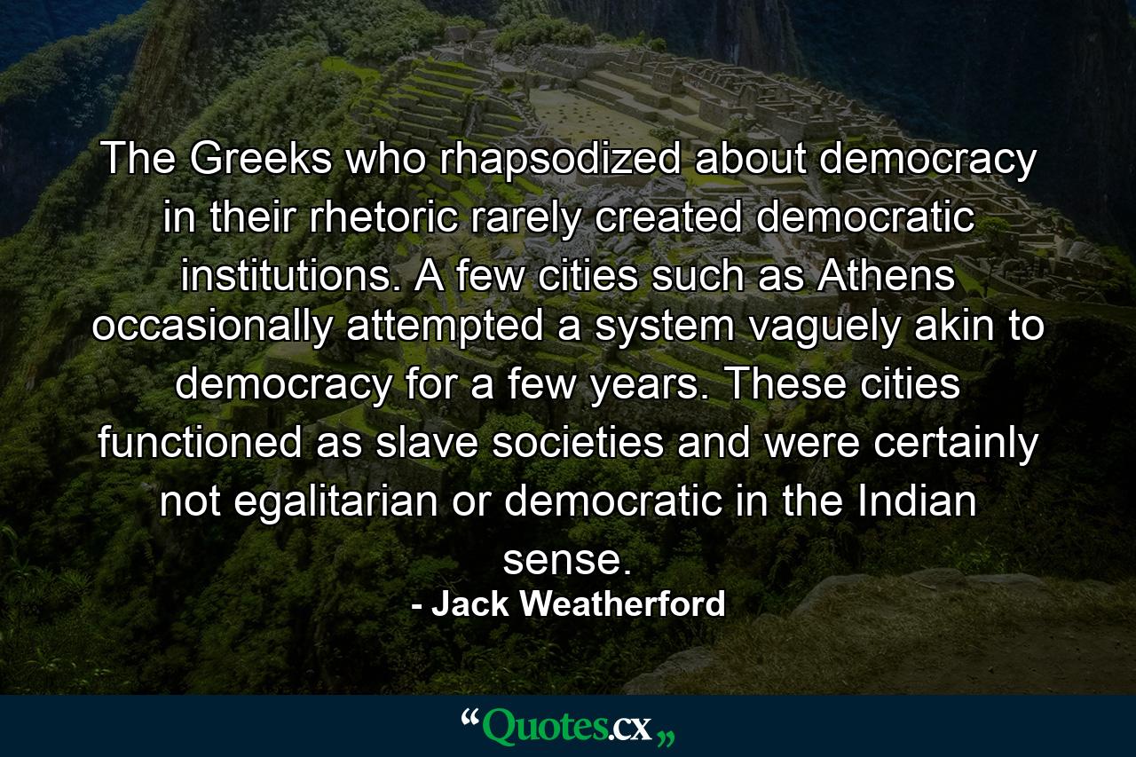 The Greeks who rhapsodized about democracy in their rhetoric rarely created democratic institutions. A few cities such as Athens occasionally attempted a system vaguely akin to democracy for a few years. These cities functioned as slave societies and were certainly not egalitarian or democratic in the Indian sense. - Quote by Jack Weatherford