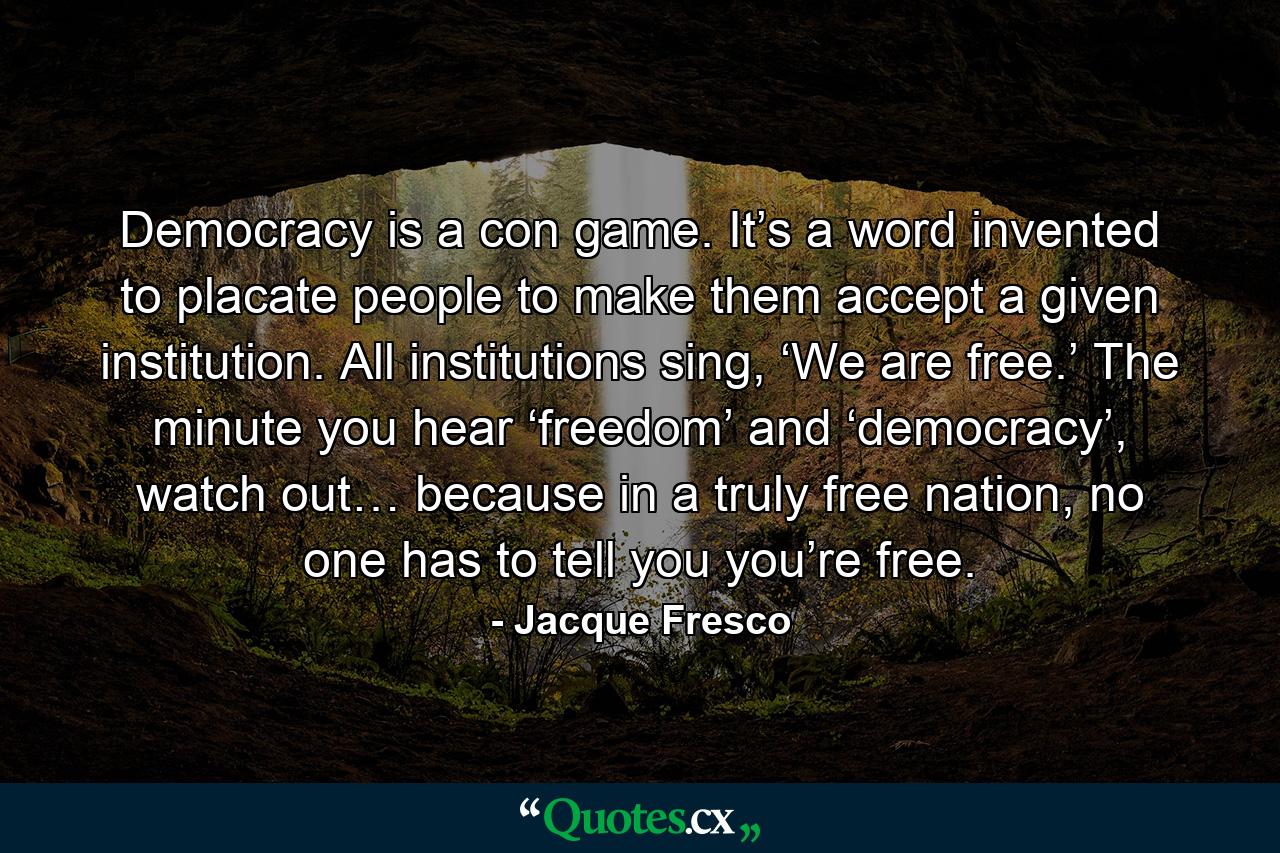 Democracy is a con game. It’s a word invented to placate people to make them accept a given institution. All institutions sing, ‘We are free.’ The minute you hear ‘freedom’ and ‘democracy’, watch out… because in a truly free nation, no one has to tell you you’re free. - Quote by Jacque Fresco