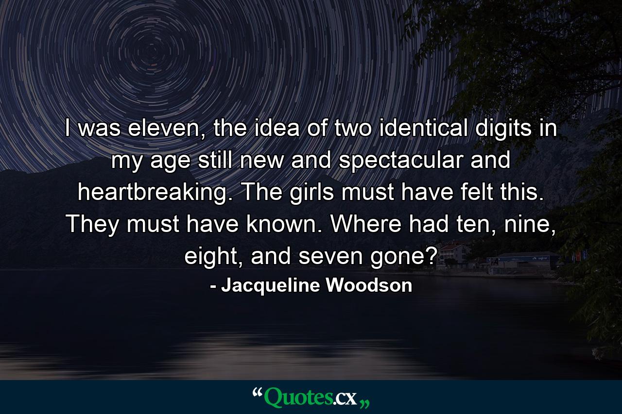 I was eleven, the idea of two identical digits in my age still new and spectacular and heartbreaking. The girls must have felt this. They must have known. Where had ten, nine, eight, and seven gone? - Quote by Jacqueline Woodson