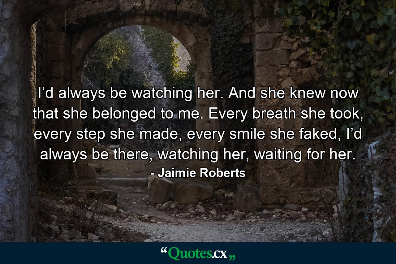 I’d always be watching her. And she knew now that she belonged to me. Every breath she took, every step she made, every smile she faked, I’d always be there, watching her, waiting for her. - Quote by Jaimie Roberts