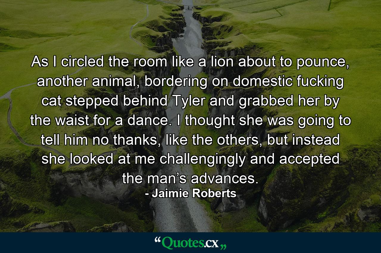 As I circled the room like a lion about to pounce, another animal, bordering on domestic fucking cat stepped behind Tyler and grabbed her by the waist for a dance. I thought she was going to tell him no thanks, like the others, but instead she looked at me challengingly and accepted the man’s advances. - Quote by Jaimie Roberts