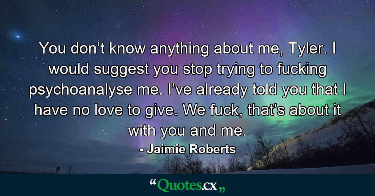 You don’t know anything about me, Tyler. I would suggest you stop trying to fucking psychoanalyse me. I’ve already told you that I have no love to give. We fuck, that’s about it with you and me. - Quote by Jaimie Roberts