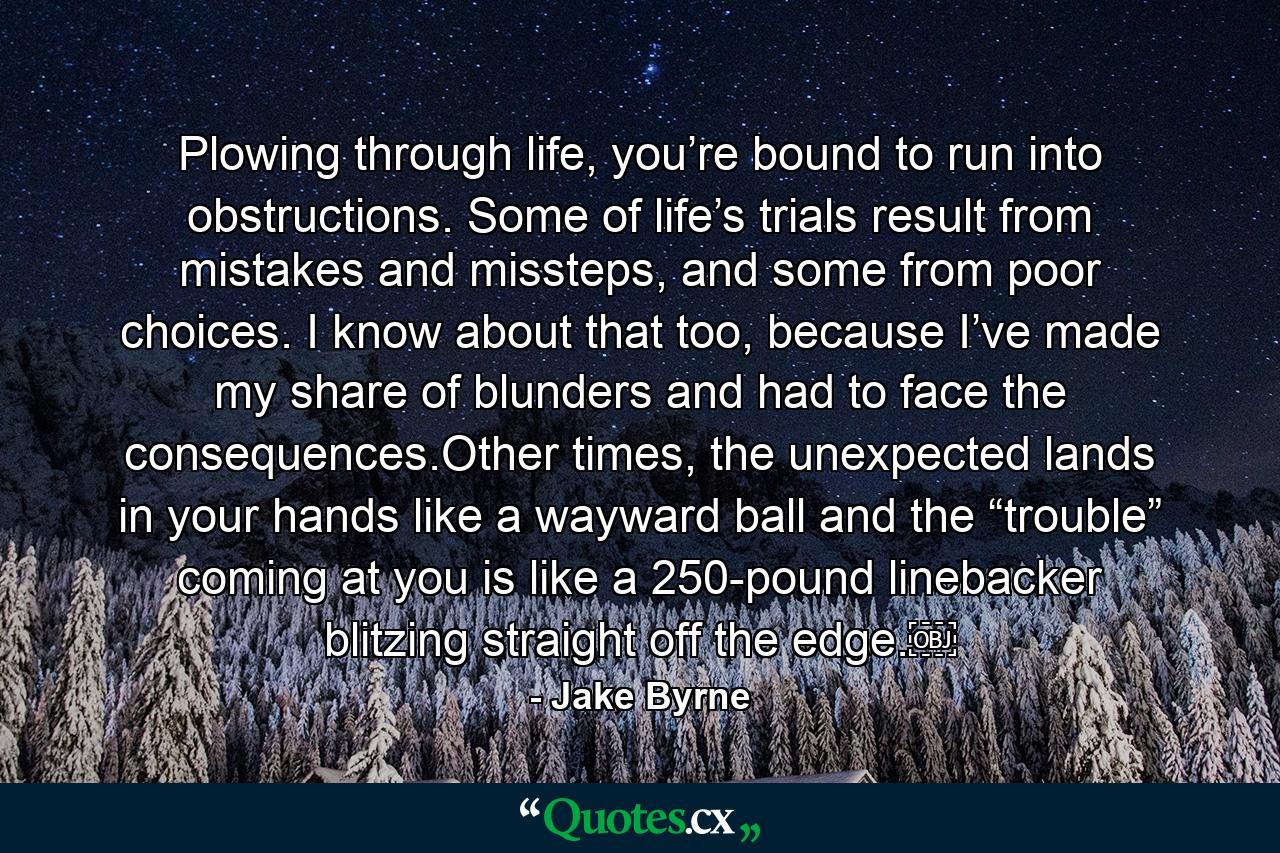 Plowing through life, you’re bound to run into obstructions. Some of life’s trials result from mistakes and missteps, and some from poor choices. I know about that too, because I’ve made my share of blunders and had to face the consequences.Other times, the unexpected lands in your hands like a wayward ball and the “trouble” coming at you is like a 250-pound linebacker blitzing straight off the edge.￼ - Quote by Jake Byrne