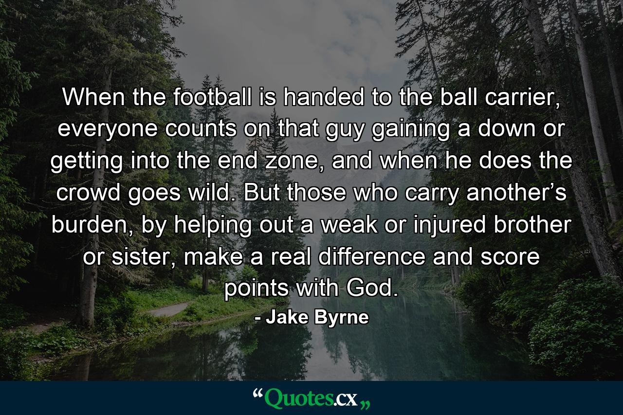 When the football is handed to the ball carrier, everyone counts on that guy gaining a down or getting into the end zone, and when he does the crowd goes wild. But those who carry another’s burden, by helping out a weak or injured brother or sister, make a real difference and score points with God. - Quote by Jake Byrne