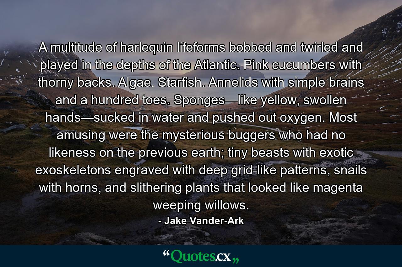 A multitude of harlequin lifeforms bobbed and twirled and played in the depths of the Atlantic. Pink cucumbers with thorny backs. Algae. Starfish. Annelids with simple brains and a hundred toes. Sponges—like yellow, swollen hands—sucked in water and pushed out oxygen. Most amusing were the mysterious buggers who had no likeness on the previous earth; tiny beasts with exotic exoskeletons engraved with deep grid-like patterns, snails with horns, and slithering plants that looked like magenta weeping willows. - Quote by Jake Vander-Ark