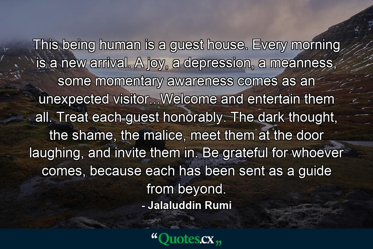 This being human is a guest house. Every morning is a new arrival. A joy, a depression, a meanness, some momentary awareness comes as an unexpected visitor...Welcome and entertain them all. Treat each guest honorably. The dark thought, the shame, the malice, meet them at the door laughing, and invite them in. Be grateful for whoever comes, because each has been sent as a guide from beyond. - Quote by Jalaluddin Rumi