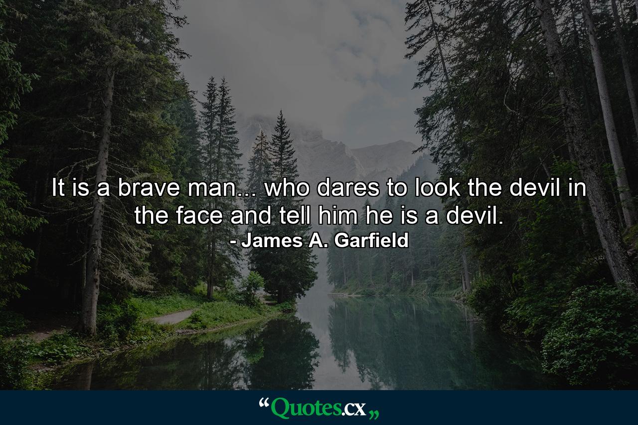 It is a brave man... who dares to look the devil in the face and tell him he is a devil. - Quote by James A. Garfield