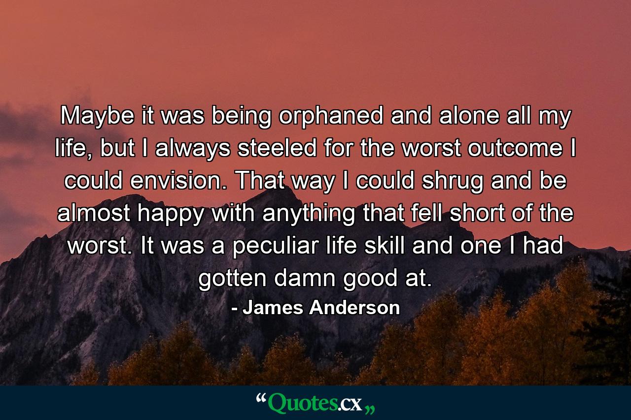 Maybe it was being orphaned and alone all my life, but I always steeled for the worst outcome I could envision. That way I could shrug and be almost happy with anything that fell short of the worst. It was a peculiar life skill and one I had gotten damn good at. - Quote by James Anderson