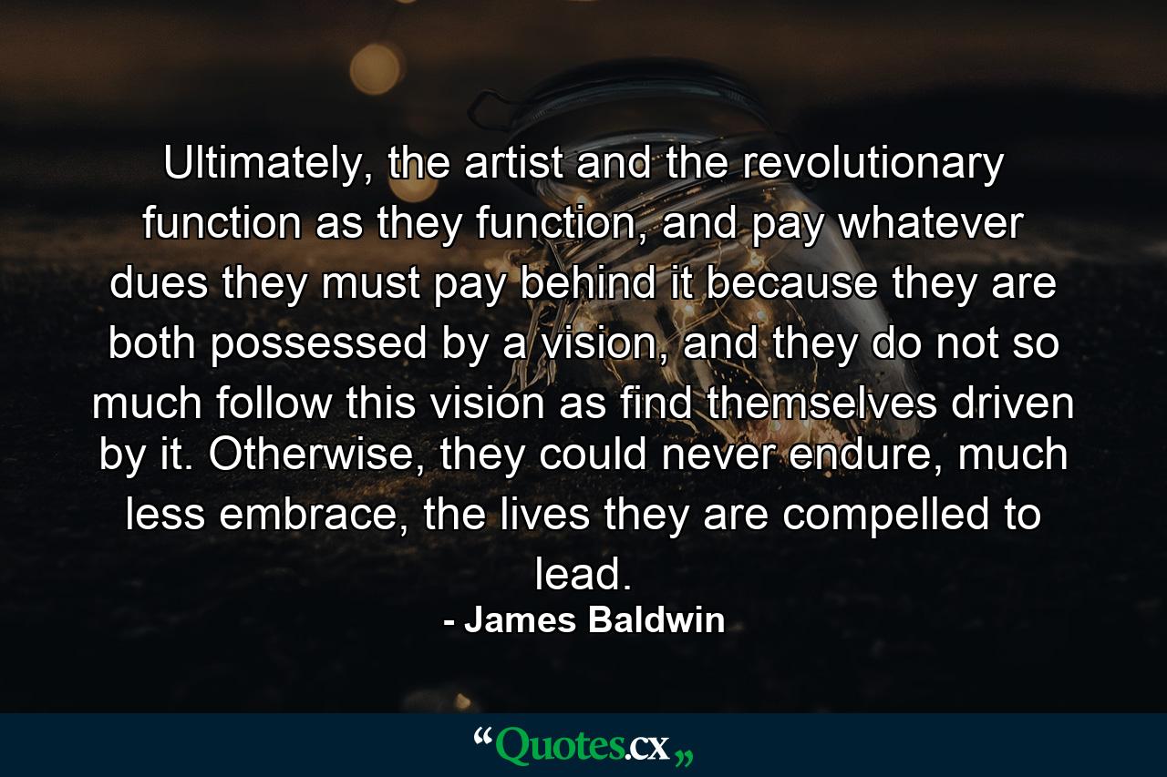 Ultimately, the artist and the revolutionary function as they function, and pay whatever dues they must pay behind it because they are both possessed by a vision, and they do not so much follow this vision as find themselves driven by it. Otherwise, they could never endure, much less embrace, the lives they are compelled to lead. - Quote by James Baldwin