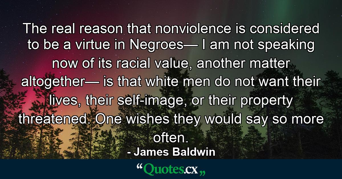 The real reason that nonviolence is considered to be a virtue in Negroes— I am not speaking now of its racial value, another matter altogether— is that white men do not want their lives, their self-image, or their property threatened. One wishes they would say so more often. - Quote by James Baldwin