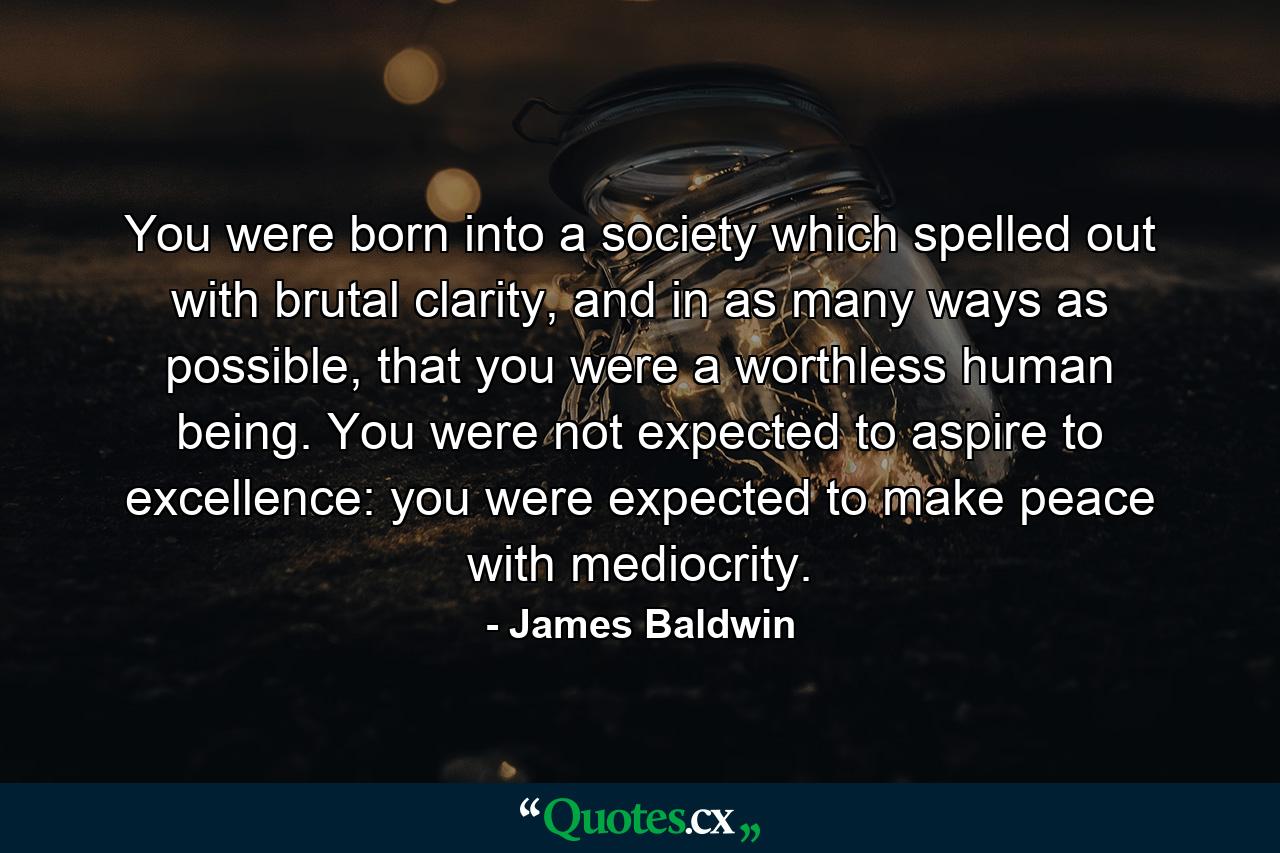 You were born into a society which spelled out with brutal clarity, and in as many ways as possible, that you were a worthless human being. You were not expected to aspire to excellence: you were expected to make peace with mediocrity. - Quote by James Baldwin