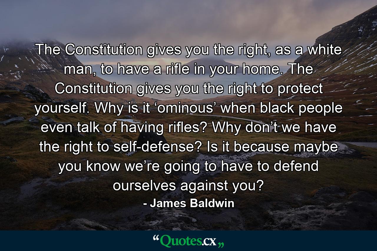 The Constitution gives you the right, as a white man, to have a rifle in your home. The Constitution gives you the right to protect yourself. Why is it ‘ominous’ when black people even talk of having rifles? Why don’t we have the right to self-defense? Is it because maybe you know we’re going to have to defend ourselves against you? - Quote by James Baldwin