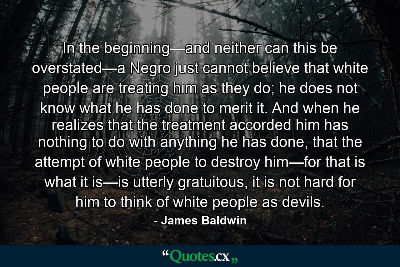 In the beginning—and neither can this be overstated—a Negro just cannot believe that white people are treating him as they do; he does not know what he has done to merit it. And when he realizes that the treatment accorded him has nothing to do with anything he has done, that the attempt of white people to destroy him—for that is what it is—is utterly gratuitous, it is not hard for him to think of white people as devils. - Quote by James Baldwin