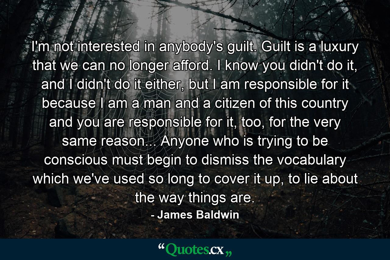 I'm not interested in anybody's guilt. Guilt is a luxury that we can no longer afford. I know you didn't do it, and I didn't do it either, but I am responsible for it because I am a man and a citizen of this country and you are responsible for it, too, for the very same reason... Anyone who is trying to be conscious must begin to dismiss the vocabulary which we've used so long to cover it up, to lie about the way things are. - Quote by James Baldwin