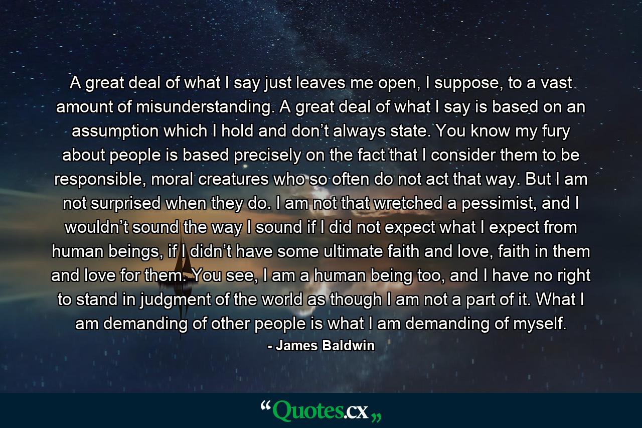 A great deal of what I say just leaves me open, I suppose, to a vast amount of misunderstanding. A great deal of what I say is based on an assumption which I hold and don’t always state. You know my fury about people is based precisely on the fact that I consider them to be responsible, moral creatures who so often do not act that way. But I am not surprised when they do. I am not that wretched a pessimist, and I wouldn’t sound the way I sound if I did not expect what I expect from human beings, if I didn’t have some ultimate faith and love, faith in them and love for them. You see, I am a human being too, and I have no right to stand in judgment of the world as though I am not a part of it. What I am demanding of other people is what I am demanding of myself. - Quote by James Baldwin