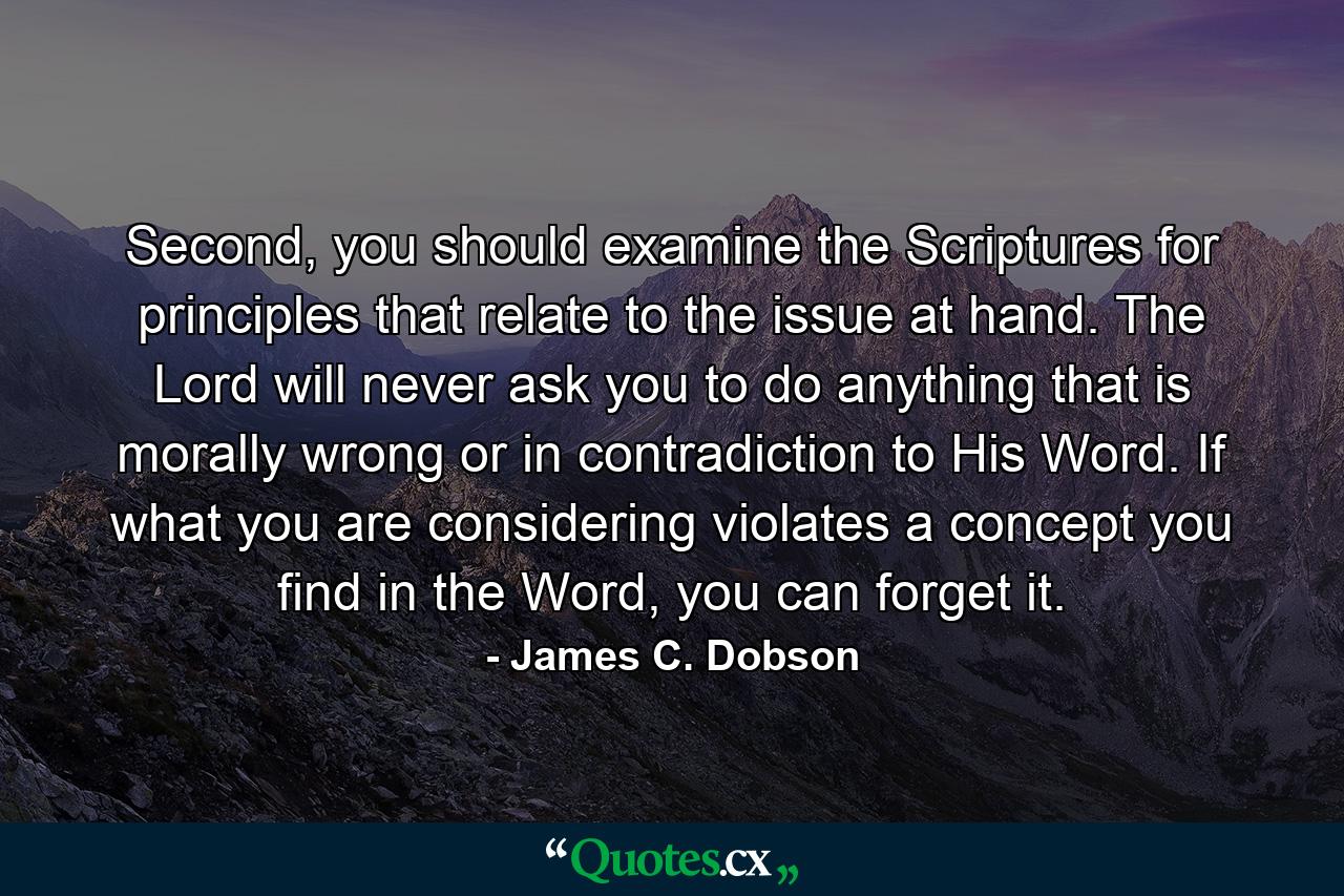 Second, you should examine the Scriptures for principles that relate to the issue at hand. The Lord will never ask you to do anything that is morally wrong or in contradiction to His Word. If what you are considering violates a concept you find in the Word, you can forget it. - Quote by James C. Dobson