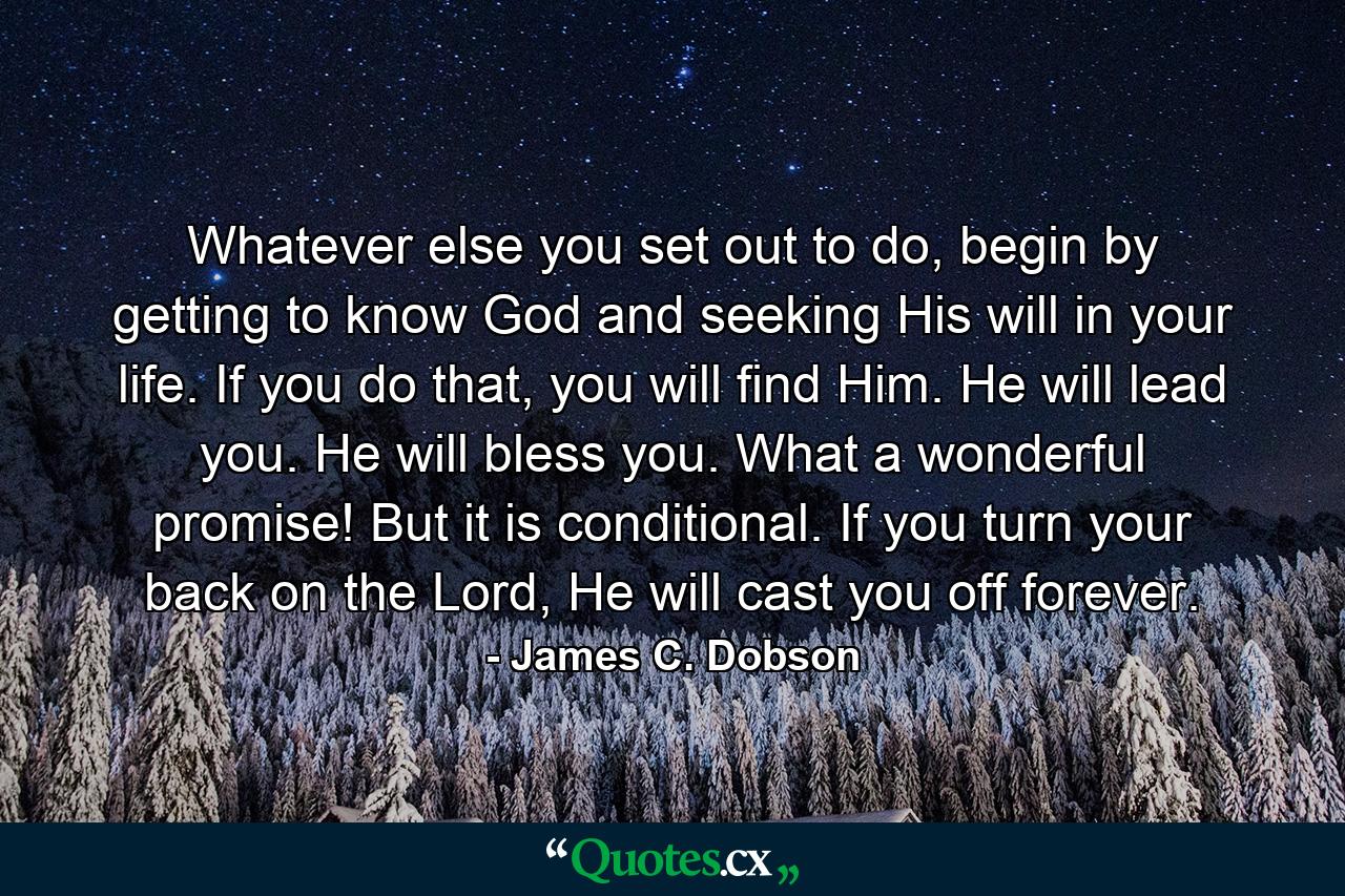 Whatever else you set out to do, begin by getting to know God and seeking His will in your life. If you do that, you will find Him. He will lead you. He will bless you. What a wonderful promise! But it is conditional. If you turn your back on the Lord, He will cast you off forever. - Quote by James C. Dobson