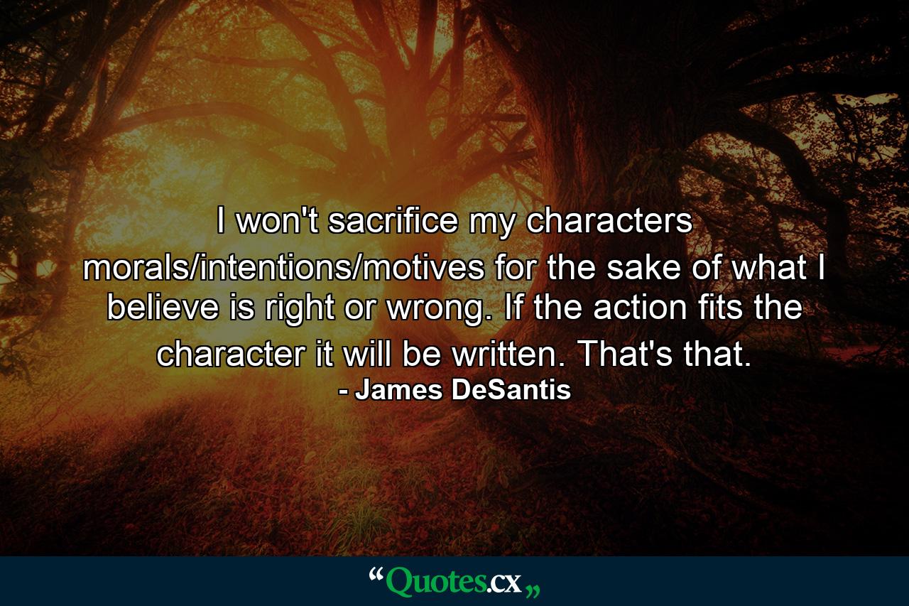 I won't sacrifice my characters morals/intentions/motives for the sake of what I believe is right or wrong. If the action fits the character it will be written. That's that. - Quote by James DeSantis