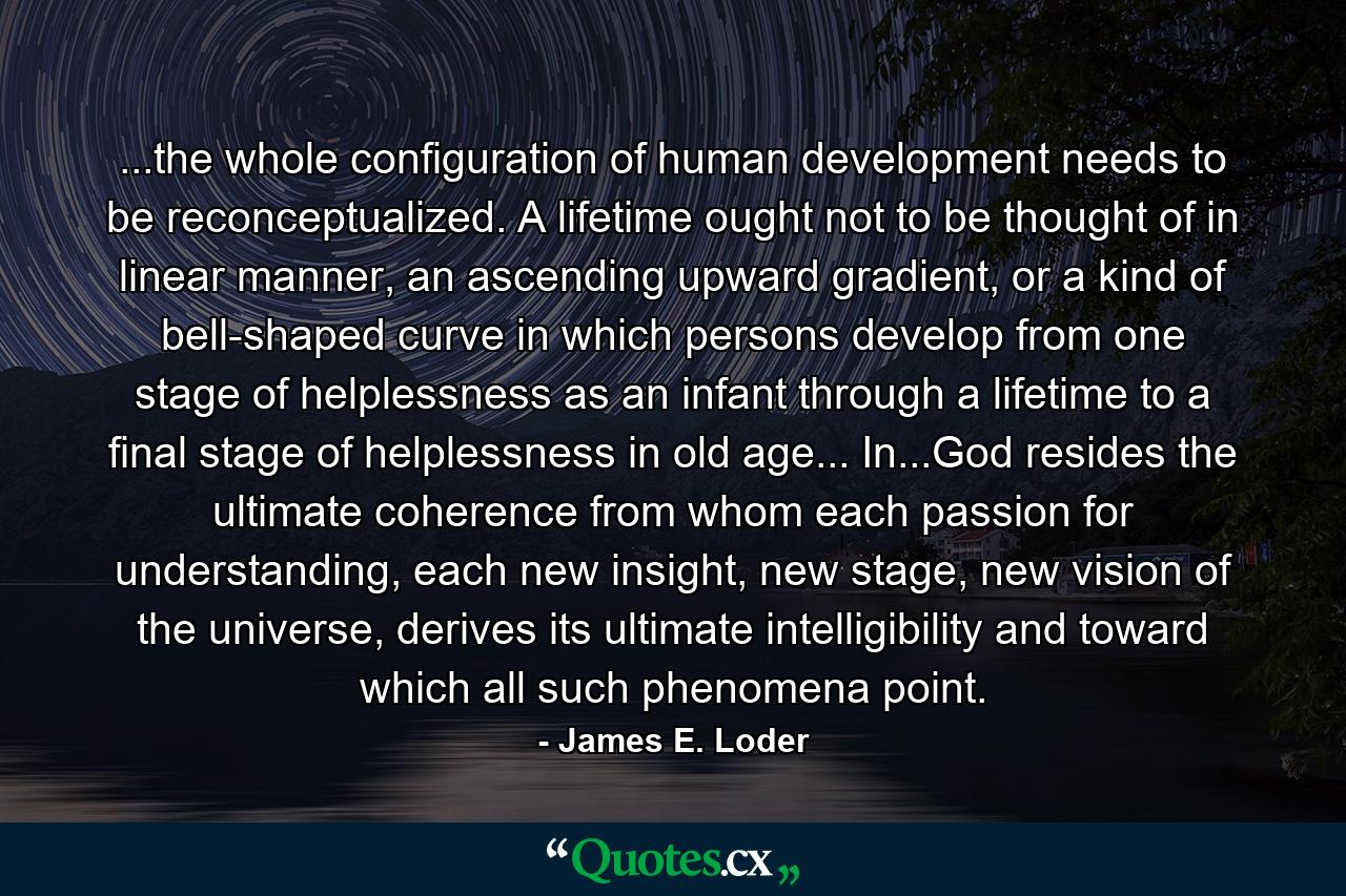 ...the whole configuration of human development needs to be reconceptualized. A lifetime ought not to be thought of in linear manner, an ascending upward gradient, or a kind of bell-shaped curve in which persons develop from one stage of helplessness as an infant through a lifetime to a final stage of helplessness in old age... In...God resides the ultimate coherence from whom each passion for understanding, each new insight, new stage, new vision of the universe, derives its ultimate intelligibility and toward which all such phenomena point. - Quote by James E. Loder