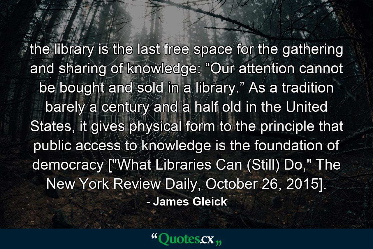 the library is the last free space for the gathering and sharing of knowledge: “Our attention cannot be bought and sold in a library.” As a tradition barely a century and a half old in the United States, it gives physical form to the principle that public access to knowledge is the foundation of democracy [