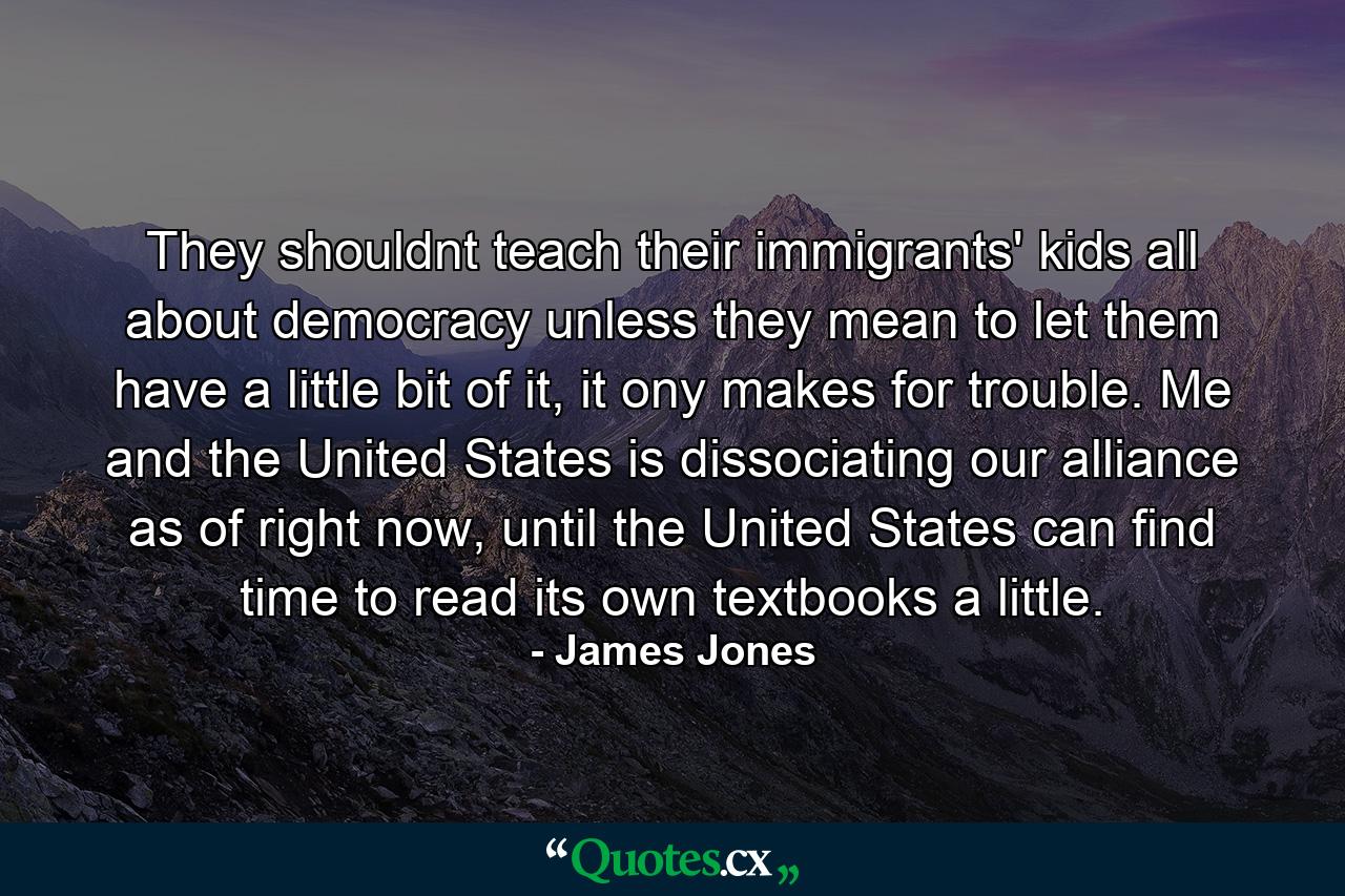 They shouldnt teach their immigrants' kids all about democracy unless they mean to let them have a little bit of it, it ony makes for trouble. Me and the United States is dissociating our alliance as of right now, until the United States can find time to read its own textbooks a little. - Quote by James Jones