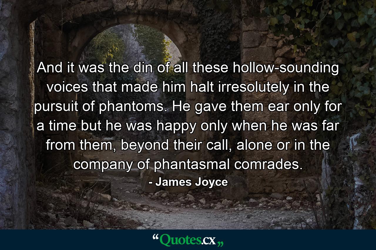 And it was the din of all these hollow-sounding voices that made him halt irresolutely in the pursuit of phantoms. He gave them ear only for a time but he was happy only when he was far from them, beyond their call, alone or in the company of phantasmal comrades. - Quote by James Joyce