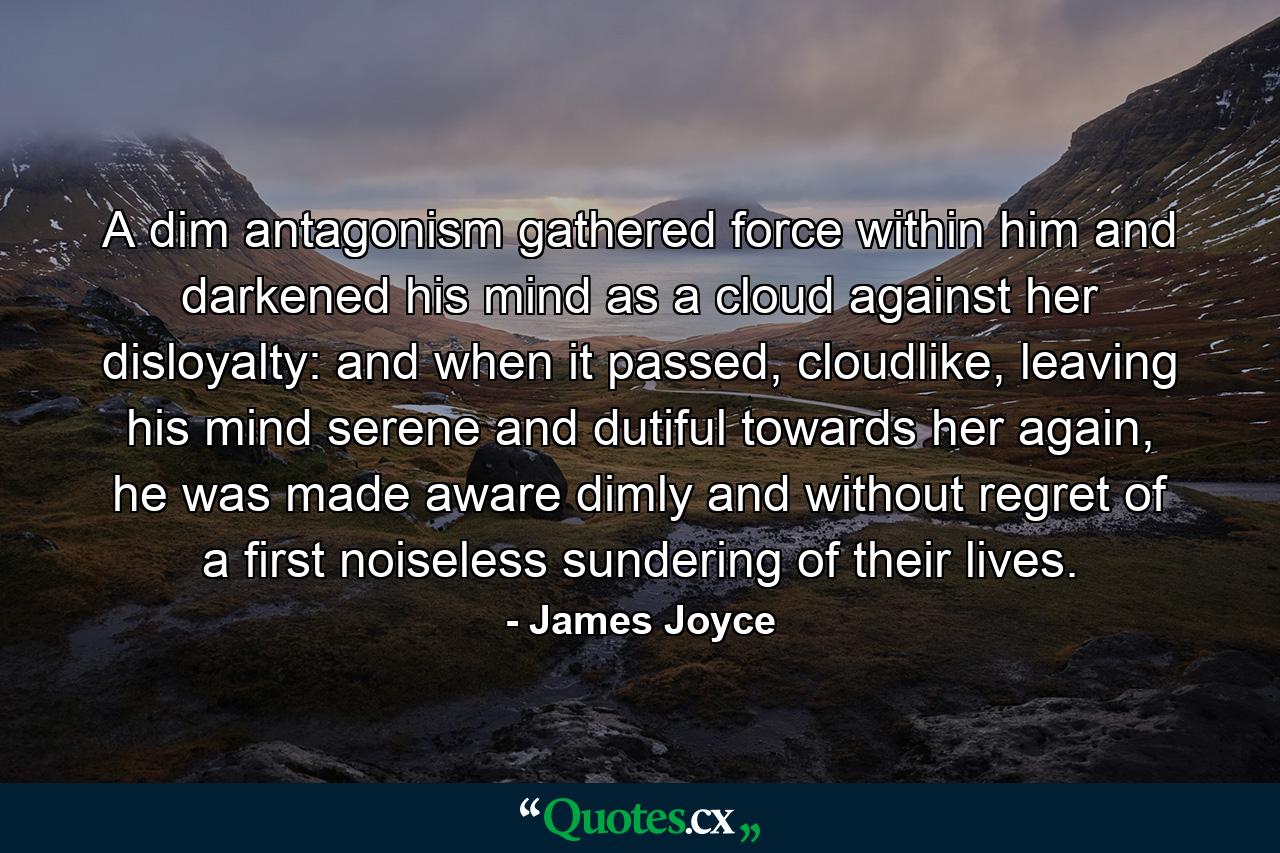 A dim antagonism gathered force within him and darkened his mind as a cloud against her disloyalty: and when it passed, cloudlike, leaving his mind serene and dutiful towards her again, he was made aware dimly and without regret of a first noiseless sundering of their lives. - Quote by James Joyce