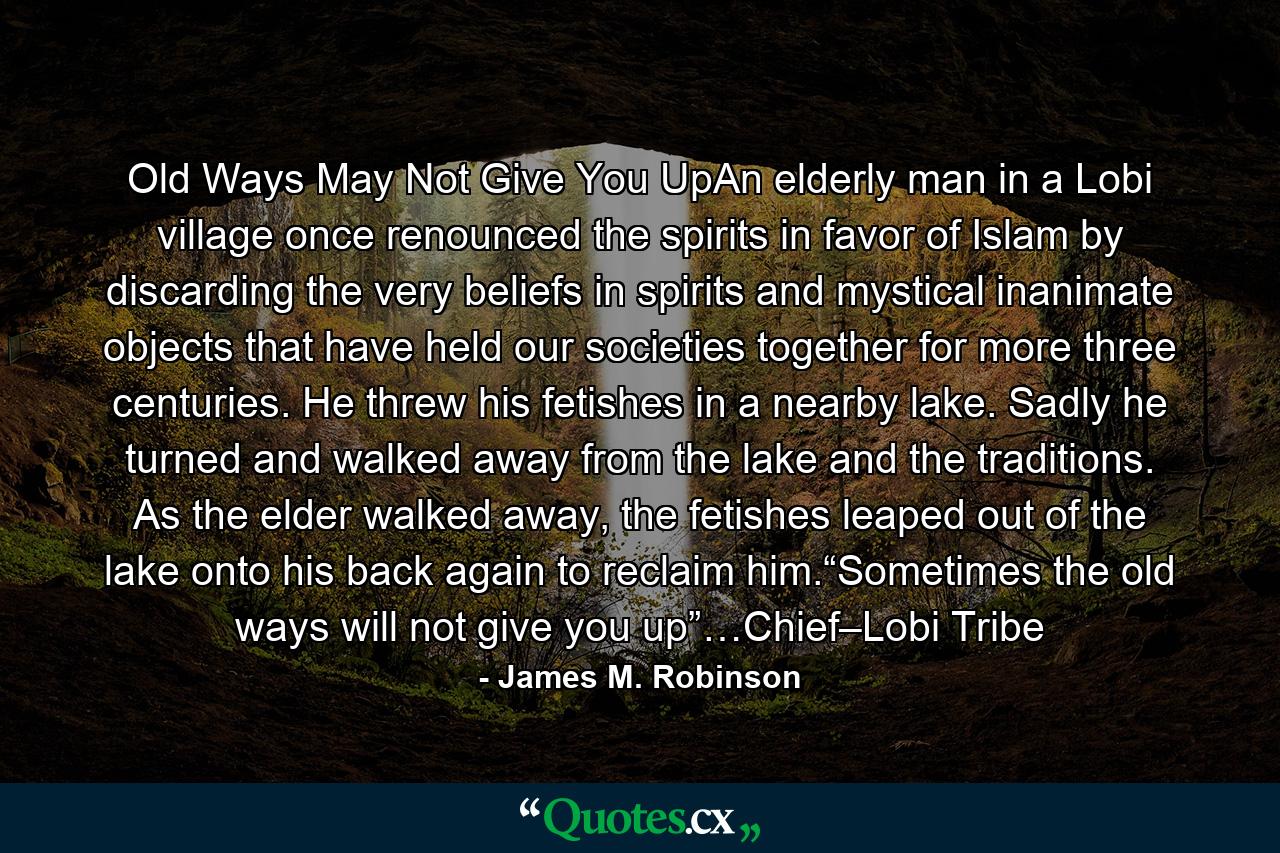 Old Ways May Not Give You UpAn elderly man in a Lobi village once renounced the spirits in favor of Islam by discarding the very beliefs in spirits and mystical inanimate objects that have held our societies together for more three centuries. He threw his fetishes in a nearby lake. Sadly he turned and walked away from the lake and the traditions. As the elder walked away, the fetishes leaped out of the lake onto his back again to reclaim him.“Sometimes the old ways will not give you up”…Chief–Lobi Tribe - Quote by James M. Robinson